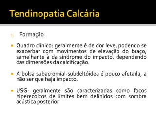 1. Formação
 Quadro clínico: geralmente é de dor leve, podendo se
exacerbar com movimentos de elevação do braço,
semelhante à da síndrome do impacto, dependendo
das dimensões da calcificação.
 A bolsa subacromial-subdeltóidea é pouco afetada, a
não ser que haja impacto.
 USG: geralmente são caracterizadas como focos
hiperecoicos de limites bem definidos com sombra
acústica posterior
 
