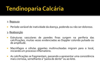 2. Repouso
 Período variável de inatividade da doença, podendo ou não ser doloroso.
3. Reabsorção
 Estruturas vasculares de paredes finas surgem na periferia das
calcificações, muitas vezes evidenciadas ao Doppler colorido pulsado ou
de amplitude.
 Macrófagos e células gigantes multinucleadas migram para o local,
iniciando um processo inflamatório.
 As calcificações se fragmentam, passando a apresentar uma consistência
mais cremosa, semelhante à “pasta de dente” ou ao leite.
 