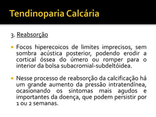 3. Reabsorção
 Focos hiperecoicos de limites imprecisos, sem
sombra acústica posterior, podendo erodir a
cortical óssea do úmero ou romper para o
interior da bolsa subacromial-subdeltóidea.
 Nesse processo de reabsorção da calcificação há
um grande aumento da pressão intratendínea,
ocasionando os sintomas mais agudos e
importantes da doença, que podem persistir por
1 ou 2 semanas.
 