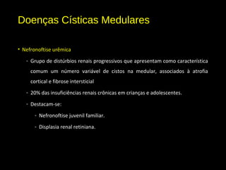 Doenças Císticas Medulares
• Nefronoftise urêmica
- Grupo de distúrbios renais progressivos que apresentam como característica
comum um número variável de cistos na medular, associados à atrofia
cortical e fibrose intersticial
- 20% das insuficiências renais crônicas em crianças e adolescentes.
- Destacam-se:
- Nefronoftise juvenil familiar.
- Displasia renal retiniana.
 