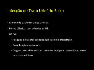 Infecção do Trato Urinário Baixo
• Maioria de pacientes ambulatoriais.
• Forma clássica: sem achados ao US.
• US útil:
- Pesquisa de fatores associados: litíase e hidronefrose.
- Complicações: abscessos.
- Diagnósticos diferenciais: prenhez ectópica, apendicite, cistos
ovarianos e litíase.
 