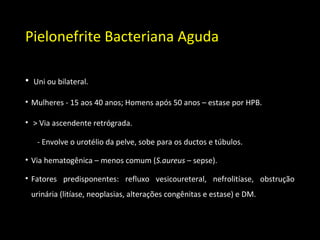 Pielonefrite Bacteriana Aguda
• Uni ou bilateral.
• Mulheres - 15 aos 40 anos; Homens após 50 anos – estase por HPB.
• > Via ascendente retrógrada.
- Envolve o urotélio da pelve, sobe para os ductos e túbulos.
• Via hematogênica – menos comum (S.aureus – sepse).
• Fatores predisponentes: refluxo vesicoureteral, nefrolitíase, obstrução
urinária (litíase, neoplasias, alterações congênitas e estase) e DM.
 