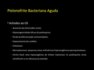 Pielonefrite Bacteriana Aguda
• Achados ao US
- Aumento das dimensões renais.
- Hipoecogenicidade difusa do parênquima.
- Perda da diferenciação corticomedular.
- Espessamento do urotélio.
- Caliectasia.
- Microabscessos: pequenas áreas milimétricas hiperecogênicas parenquimatosas.
- Forma focal: área hipoecogênica de limites imprecisos no parênquima renal,
semelhante a um abscesso já evoluído.
 