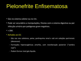Pielonefrite Enfisematosa
• Gás no sistema coletor ou no rim.
• Pode ser secundária a manipulações, fístulas com o sistema digestivo ou por
infecção urinária por patógenos gram-negativos.
• > DM.
• Achados ao US:
- Gás nas vias coletoras, pelve, parênquima renal e até em coleções perirrenais
(abscessos).
- Formações hiperecogênicas amorfas, com reverberação posterior (“sombra
suja”).
- Podem formar nível gás-líquido.
 