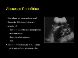 Abscesso Perinéfrico
• Extensão de um processo intra-renal.
• Obstrução, DM, pielonefrite grave.
• Achados US:
- Coleções anecóides ou hipoecogênicas
- Efeito expansivo.
- Ecotextura heterogênea.
- Gás.
• Achado indireto: Redução da mobilidade
renal aos movimentos respiratórios.
 