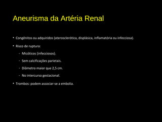 Aneurisma da Artéria Renal
• Congênitos ou adquiridos (aterosclerótica, displásica, inflamatória ou infecciosa).
• Risco de ruptura:
- Micóticos (infecciosos).
- Sem calcificações parietais.
- Diâmetro maior que 2,5 cm.
- No intercurso gestacional.
• Trombos: podem associar-se a embolia.
 