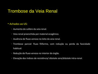 Trombose da Veia Renal
• Achados ao US:
- Aumento do calibre da veia renal.
- Veia renal preenchida por material ecogênico.
- Ausência de fluxo venoso no leito da veia renal.
- Trombose parcial: fluxo filiforme, com redução ou perda da fasicidade
habitual.
- Redução do fluxo venoso no interior do órgão.
- Elevação dos índices de resistência/ diástole zero/diástole intra-renal.
 