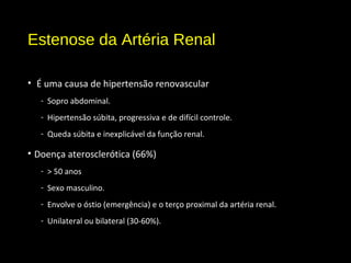 Estenose da Artéria Renal
• É uma causa de hipertensão renovascular
- Sopro abdominal.
- Hipertensão súbita, progressiva e de difícil controle.
- Queda súbita e inexplicável da função renal.
• Doença aterosclerótica (66%)
- > 50 anos
- Sexo masculino.
- Envolve o óstio (emergência) e o terço proximal da artéria renal.
- Unilateral ou bilateral (30-60%).
 