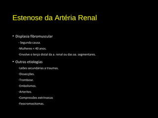 Estenose da Artéria Renal
• Displasia fibromuscular
- Segunda causa.
-Mulheres < 40 anos.
-Envolve o terço distal da a. renal ou das aa. segmentares.
• Outras etiologias
-Leões secundárias a traumas.
-Dissecções.
-Trombose.
-Embolismos.
-Arterites.
-Compressões extrínsecas
-Feocromocitomas.
 