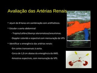 Avaliação das Artérias Renais
• Jejum de 8 horas em combinação com antifiséticos.
• Estudar a aorta abdominal:
- Trajeto/calibre/doença ateromatosa/aneurismas.
-Doppler colorido e espectral com mensuração da VPS.
• Identificar a emergência das artérias renais:
-Em cortes transversais à aorta.
-Cerca de 1,0 cm abaixo da emergência da AMS.
-Amostras espectrais, com mensuração da VPS.
 