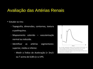 Avaliação das Artérias Renais
• Estudar os rins:
- Topografia, dimensões, contornos, textura
e parênquima.
- Mapeamento colorido – vascularização
normal ou reduzida.
- Identificar as artérias segmentares:
superior, média e inferior.
- Medir o Índice de Aceleração (> 3m/s2
ou T acima de 0,08 s) e a VPS.
 