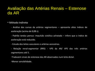 Avaliação das Artérias Renais – Estenose
da AR
• Método Indireto
- Análise das curvas da artérias segmentares – apresenta altos índices de
aceleração (acima de 0,08 s).
- Padrão tardus parvus: impulsão sistólica achatada – infere que o índice de
aceleração está reduzido.
- Estudo dos leitos vasculares e artérias acessórias.
- Relação renal-segmentar (RRS) - VPS da AR/ VPS das três artérias
segmentares até 5.
-Traduzem sinais de estenose das AR observados num leito distal.
-Menor sensibilidade.
 