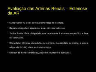 Avaliação das Artérias Renais – Estenose
da AR
• Especificar se há sinais diretos ou indiretos de estenose.
• Os pacientes podem apresentar sinais diretos e indiretos.
• Tardus Parvus não é obrigatório, mas se presente é altamente específico e deve
ser valorizado.
• Dificuldades técnicas: obesidade, meteorismo, incapacidade de manter a apnéia
adequada (9-16%) – buscar sinais indiretos.
• Realizar de maneira metódica, paciente, insistente e adequada.
 