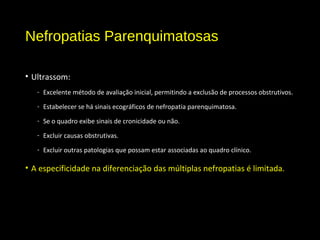 Nefropatias Parenquimatosas
• Ultrassom:
- Excelente método de avaliação inicial, permitindo a exclusão de processos obstrutivos.
- Estabelecer se há sinais ecográficos de nefropatia parenquimatosa.
- Se o quadro exibe sinais de cronicidade ou não.
- Excluir causas obstrutivas.
- Excluir outras patologias que possam estar associadas ao quadro clínico.
• A especificidade na diferenciação das múltiplas nefropatias é limitada.
 