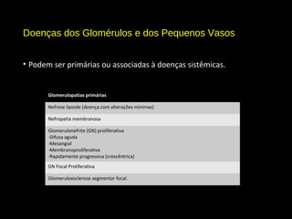 Doenças dos Glomérulos e dos Pequenos Vasos
• Podem ser primárias ou associadas à doenças sistêmicas.
Glomerulopatias primárias
Nefrose lipoide (doença com alterações mínimas)
Nefropatia membranosa
Glomerulonefrite (GN) proliferativa
-Difusa aguda
-Mesangial
-Membranoproliferativa
-Rapidamente progressiva (crescêntrica)
GN Focal Proliferativa
Glomeruloesclerose segmentar focal.
 