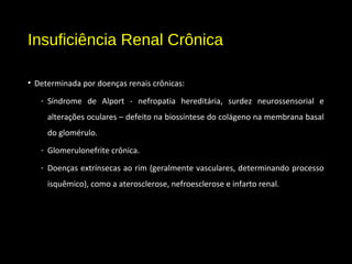 Insuficiência Renal Crônica
• Determinada por doenças renais crônicas:
- Síndrome de Alport - nefropatia hereditária, surdez neurossensorial e
alterações oculares – defeito na biossíntese do colágeno na membrana basal
do glomérulo.
- Glomerulonefrite crônica.
- Doenças extrínsecas ao rim (geralmente vasculares, determinando processo
isquêmico), como a aterosclerose, nefroesclerose e infarto renal.
 
