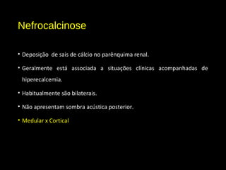 Nefrocalcinose
• Deposição de sais de cálcio no parênquima renal.
• Geralmente está associada a situações clínicas acompanhadas de
hiperecalcemia.
• Habitualmente são bilaterais.
• Não apresentam sombra acústica posterior.
• Medular x Cortical
 