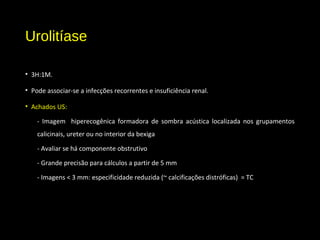 Urolitíase
• 3H:1M.
• Pode associar-se a infecções recorrentes e insuficiência renal.
• Achados US:
- Imagem hiperecogênica formadora de sombra acústica localizada nos grupamentos
calicinais, ureter ou no interior da bexiga
- Avaliar se há componente obstrutivo
- Grande precisão para cálculos a partir de 5 mm
- Imagens < 3 mm: especificidade reduzida (~ calcificações distróficas) = TC
 