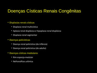 Doenças Císticas Renais Congênitas
• Displasias renais císticas
• Displasia renal multicística
• Aplasia renal displásica e hipoplasia renal displásica
• Displasia renal segmentar
• Doenças policísticas
• Doença renal policística (da infância)
• Doença renal policística (do adulto)
• Doenças císticas medulares
• Rim esponja-medular
• Nefronoftise urêmica
 