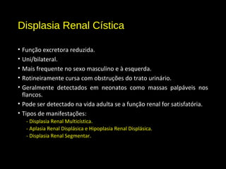 Displasia Renal Cística
• Função excretora reduzida.
• Uni/bilateral.
• Mais frequente no sexo masculino e à esquerda.
• Rotineiramente cursa com obstruções do trato urinário.
• Geralmente detectados em neonatos como massas palpáveis nos
flancos.
• Pode ser detectado na vida adulta se a função renal for satisfatória.
• Tipos de manifestações:
- Displasia Renal Multicística.
- Aplasia Renal Displásica e Hipoplasia Renal Displásica.
- Displasia Renal Segmentar.
 