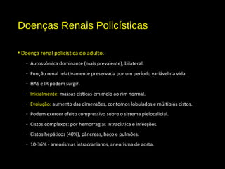 Doenças Renais Policísticas
• Doença renal policística do adulto.
- Autossômica dominante (mais prevalente), bilateral.
- Função renal relativamente preservada por um período variável da vida.
- HAS e IR podem surgir.
- Inicialmente: massas císticas em meio ao rim normal.
- Evolução: aumento das dimensões, contornos lobulados e múltiplos cistos.
- Podem exercer efeito compressivo sobre o sistema pielocalicial.
- Cistos complexos: por hemorragias intracística e infecções.
- Cistos hepáticos (40%), pâncreas, baço e pulmões.
- 10-36% - aneurismas intracranianos, aneurisma de aorta.
 