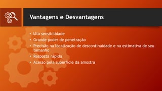 Vantagens e Desvantagens
• Alta sensibilidade
• Grande poder de penetração
• Precisão na localização de descontinuidade e na estimativa de seu
tamanho
• Resposta rápida
• Acesso pela superfície da amostra
 
