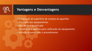 Vantagens e Desvantagens
• Preparação da superfície de contato do aparelho
• Alto custo dos equipamentos
• Mão de obra qualificada
• Obediência a padrões para calibração do equipamento
• Atenção durante todo o procedimento
 