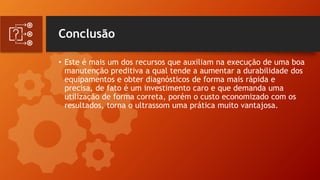 Conclusão
• Este é mais um dos recursos que auxiliam na execução de uma boa
manutenção preditiva a qual tende a aumentar a durabilidade dos
equipamentos e obter diagnósticos de forma mais rápida e
precisa, de fato é um investimento caro e que demanda uma
utilização de forma correta, porém o custo economizado com os
resultados, torna o ultrassom uma prática muito vantajosa.
 