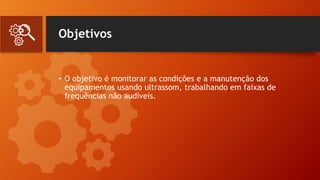 Objetivos
• O objetivo é monitorar as condições e a manutenção dos
equipamentos usando ultrassom, trabalhando em faixas de
frequências não audíveis.
 