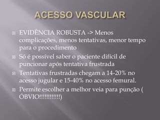    EVIDÊNCIA ROBUSTA -> Menos
    complicações, menos tentativas, menor tempo
    para o procedimento
   Só é possível saber o paciente difícil de
    puncionar após tentativa frustrada
   Tentativas frustradas chegam a 14-20% no
    acesso jugular e 15-40% no acesso femural.
   Permite escolher a melhor veia para punção (
    ÓBVIO!!!!!!!!!!!!)
 