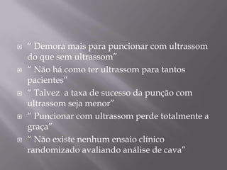    “ Demora mais para puncionar com ultrassom
    do que sem ultrassom”
   “ Não há como ter ultrassom para tantos
    pacientes”
   “ Talvez a taxa de sucesso da punção com
    ultrassom seja menor”
   “ Puncionar com ultrassom perde totalmente a
    graça”
   “ Não existe nenhum ensaio clínico
    randomizado avaliando análise de cava”
 