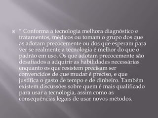    “ Conforma a tecnologia melhora diagnóstico e
    tratamentos, médicos ou tomam o grupo dos que
    as adotam precocemente ou dos que esperam para
    ver se realmente a tecnologia é melhor do que o
    padrão em uso. Os que adotam precocemente são
    desafiados a adquirir as habilidades necessárias
    enquanto os que resistem precisam ser
    convencidos de que mudar é preciso, e que
    justifica o gasto de tempo e de dinheiro. Também
    existem discussões sobre quem é mais qualificado
    para usar a tecnologia, assim como as
    consequências legais de usar novos métodos.
 