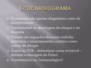    Ferramenta não apenas diagnóstica como de
    monitorização
   Fundamental na abordagem do choque e da
    dispnéia
   Permite em segundos descartar embolia
    pulmonar e tamponamento cardíaco como
    causas do choque
   Usado na PCR – determinar causa reverível –
    durante a checagem do Pulso!
   Transtorácico ou Transesofágico?
 
