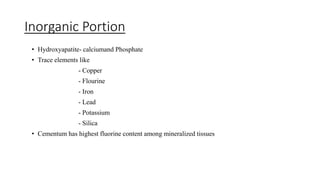 Inorganic Portion
• Hydroxyapatite- calciumand Phosphate
• Trace elements like
- Copper
- Flourine
- Iron
- Lead
- Potassium
- Silica
• Cementum has highest fluorine content among mineralized tissues
 