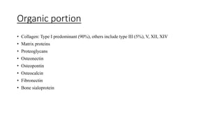 Organic portion
• Collagen: Type I predominant (90%), others include type III (5%), V, XII, XIV
• Matrix proteins
• Proteoglycans
• Osteonectin
• Osteopontin
• Osteocalcin
• Fibronectin
• Bone sialoprotein
 