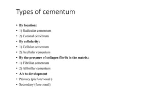 Types of cementum
• By location:
• 1) Radicular cementum
• 2) Coronal cementum
• By cellularity:
• 1) Cellular cementum
• 2) Acellular cementum
• By the presence of collagen fibrils in the matrix:
• 1) Fibrillar cementum
• 2) Afibrillar cementum
• A/c to development
• Primary (prefunctional )
• Secondary (functional)
 