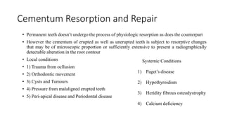 Cementum Resorption and Repair
• Permanent teeth doesn’t undergo the process of physiologic resorption as does the counterpart
• However the cementum of erupted as well as unerupted teeth is subject to resorptive changes
that may be of microscopic proportion or sufficiently extensive to present a radiographically
detectable alteration in the root contour
• Local conditions
• 1) Trauma from ocllusion
• 2) Orthodontic movement
• 3) Cysts and Tumours
• 4) Pressure from malaligned erupted teeth
• 5) Peri-apical disease and Periodontal disease
Systemic Conditions
1) Paget’s disease
2) Hypothyroidism
3) Heridity fibrous osteodystrophy
4) Calcium deficiency
 
