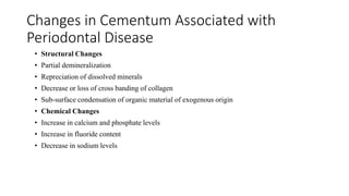 Changes in Cementum Associated with
Periodontal Disease
• Structural Changes
• Partial demineralization
• Repreciation of dissolved minerals
• Decrease or loss of cross banding of collagen
• Sub-surface condensation of organic material of exogenous origin
• Chemical Changes
• Increase in calcium and phosphate levels
• Increase in fluoride content
• Decrease in sodium levels
 