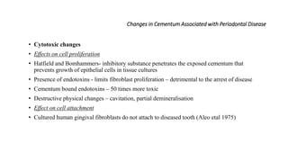 Changes in Cementum Associated with Periodontal Disease
• Cytotoxic changes
• Effects on cell proliferation
• Hatfield and Bomhammers- inhibitory substance penetrates the exposed cementum that
prevents growth of epithelial cells in tissue cultures
• Presence of endotoxins - limits fibroblast proliferation – detrimental to the arrest of disease
• Cementum bound endotoxins – 50 times more toxic
• Destructive physical changes – cavitation, partial demineralisation
• Effect on cell attachment
• Cultured human gingival fibroblasts do not attach to diseased tooth (Aleo etal 1975)
 