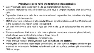 Prokaryotic cells have the following characteristics
• Size: Prokaryotic cells range from 0.1 to 10 micrometers in diameter.
• Structure: Prokaryotic cells are unicellular, and have a simpler structure than eukaryotic
cells.
• Organelles: Prokaryotic cells lack membrane-bound organelles like mitochondria, Golgi
apparatus, and chloroplasts.
• DNA: Prokaryotic cells have single circular DNA as genetic material, and this DNA is found
in the cytoplasm in a region called the nucleoid.
• Cell wall: Prokaryotic cells have a rigid cell wall made up of polysaccharides and amino
acids.
• Plasma membrane: Prokaryotic cells have a plasma membrane made of phospholipids,
which allows some molecules to enter or leave the cell.
• Prokaryotic cells have mesosomes for respiration.
• There are two types of prokaryotic cell such as: Archaea and bacteria.
• Prokaryotes often have appendages (protrusions) on their surface. Flagella and some pili
are used for locomotion, fimbriae help the cell stick to a surface, and sex pili are used for
DNA exchange.
 