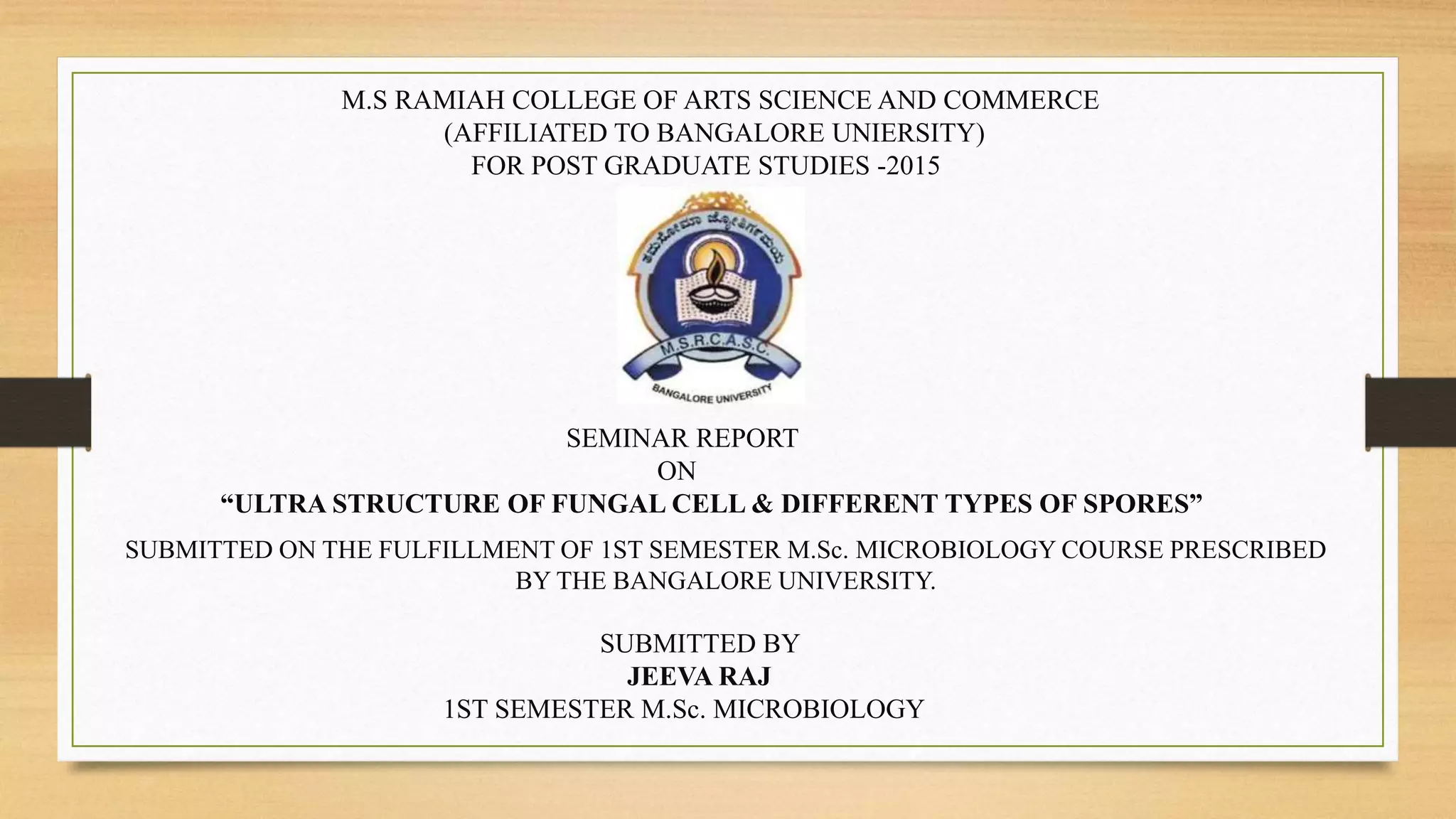 M.S RAMIAH COLLEGE OF ARTS SCIENCE AND COMMERCE
(AFFILIATED TO BANGALORE UNIERSITY)
FOR POST GRADUATE STUDIES -2015
SEMINAR REPORT
ON
“ULTRA STRUCTURE OF FUNGAL CELL & DIFFERENT TYPES OF SPORES”
SUBMITTED ON THE FULFILLMENT OF 1ST SEMESTER M.Sc. MICROBIOLOGY COURSE PRESCRIBED
BY THE BANGALORE UNIVERSITY.
SUBMITTED BY
JEEVA RAJ
1ST SEMESTER M.Sc. MICROBIOLOGY
 