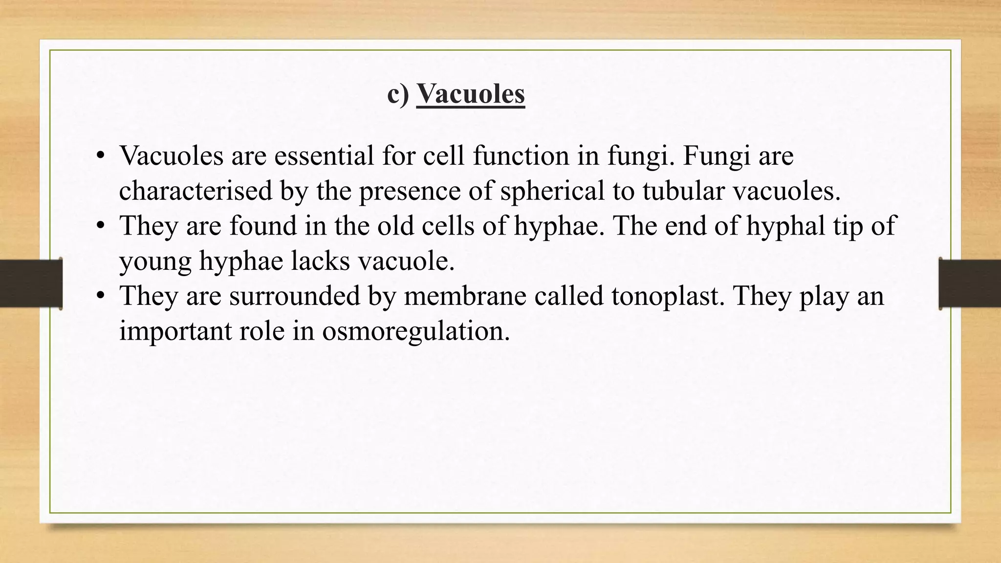 • Vacuoles are essential for cell function in fungi. Fungi are
characterised by the presence of spherical to tubular vacuoles.
• They are found in the old cells of hyphae. The end of hyphal tip of
young hyphae lacks vacuole.
• They are surrounded by membrane called tonoplast. They play an
important role in osmoregulation.
c) Vacuoles
 