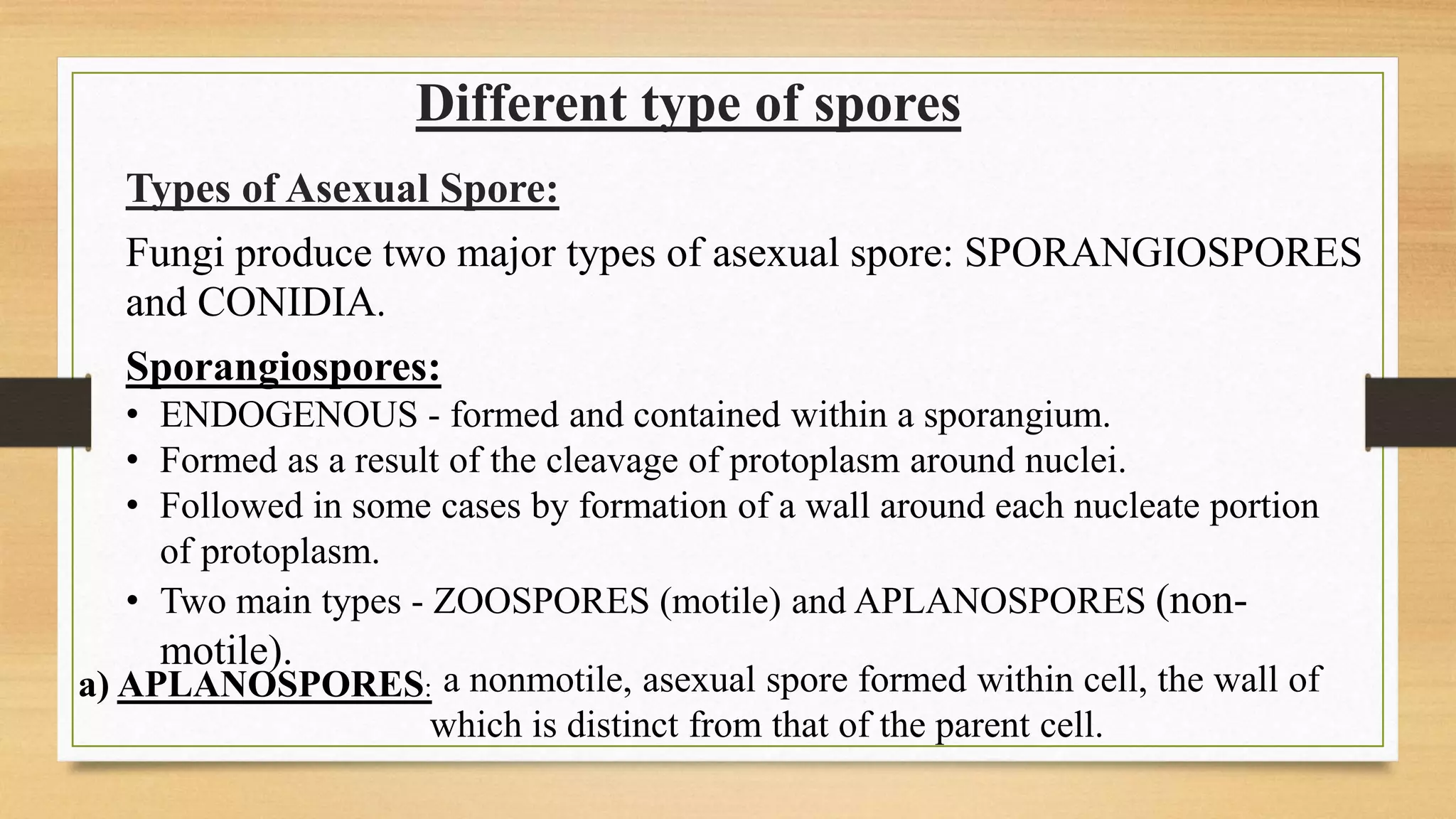 Different type of spores
Fungi produce two major types of asexual spore: SPORANGIOSPORES
and CONIDIA.
Types of Asexual Spore:
Sporangiospores:
• ENDOGENOUS - formed and contained within a sporangium.
• Formed as a result of the cleavage of protoplasm around nuclei.
• Followed in some cases by formation of a wall around each nucleate portion
of protoplasm.
• Two main types - ZOOSPORES (motile) and APLANOSPORES (non-
motile).
a) APLANOSPORES: a nonmotile, asexual spore formed within cell, the wall of
which is distinct from that of the parent cell.
 