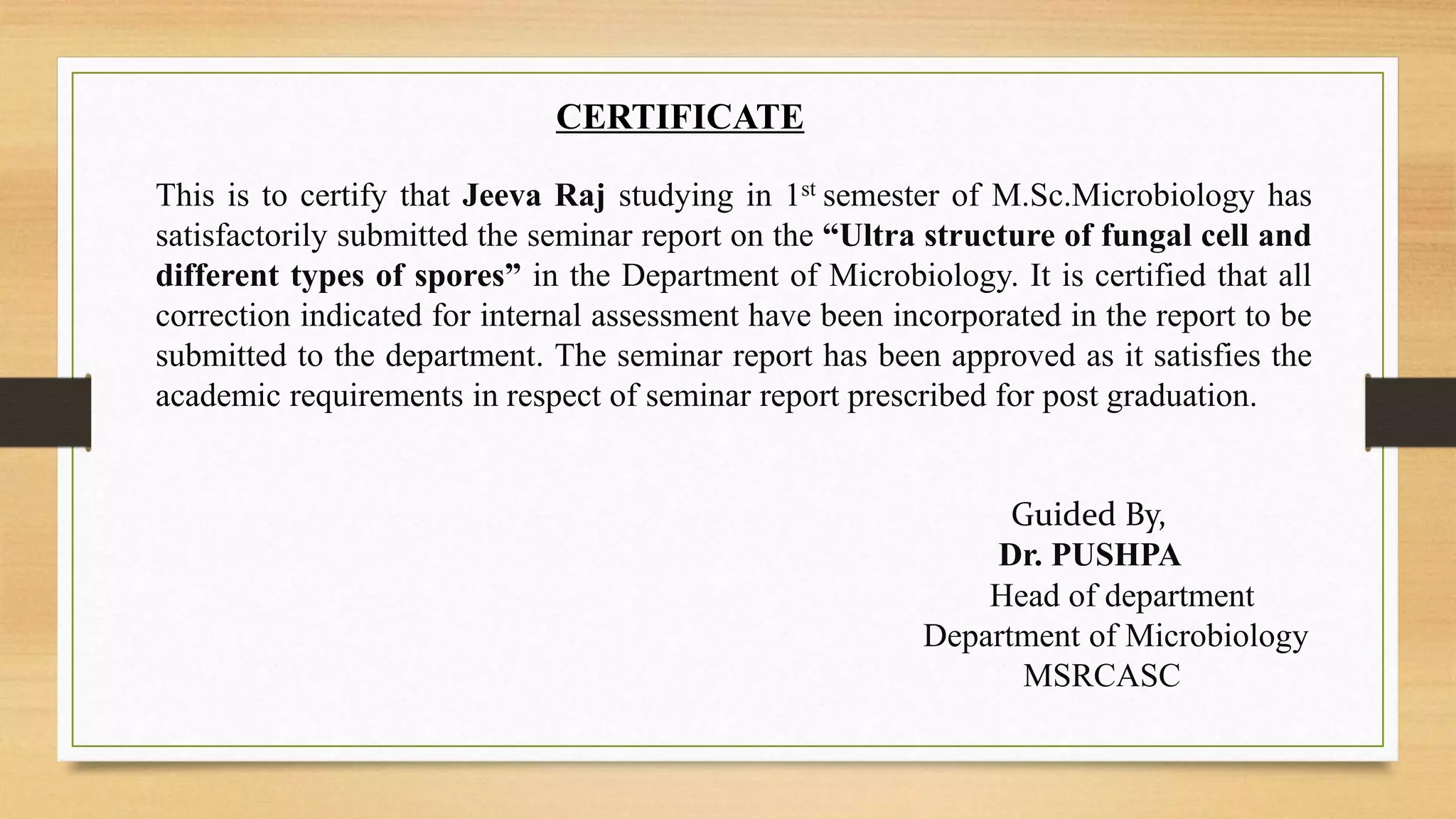CERTIFICATE
This is to certify that Jeeva Raj studying in 1st semester of M.Sc.Microbiology has
satisfactorily submitted the seminar report on the “Ultra structure of fungal cell and
different types of spores” in the Department of Microbiology. It is certified that all
correction indicated for internal assessment have been incorporated in the report to be
submitted to the department. The seminar report has been approved as it satisfies the
academic requirements in respect of seminar report prescribed for post graduation.
Guided By,
Dr. PUSHPA
Head of department
Department of Microbiology
MSRCASC
 