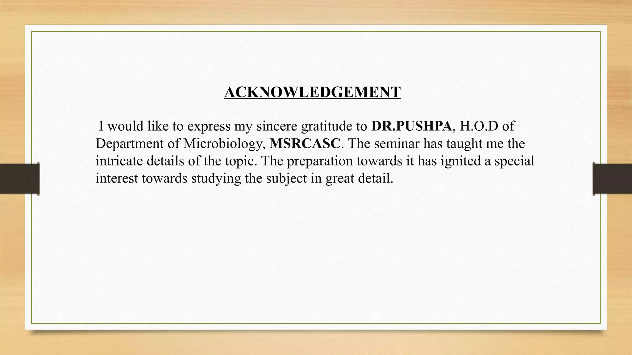 ACKNOWLEDGEMENT
I would like to express my sincere gratitude to DR.PUSHPA, H.O.D of
Department of Microbiology, MSRCASC. The seminar has taught me the
intricate details of the topic. The preparation towards it has ignited a special
interest towards studying the subject in great detail.
 