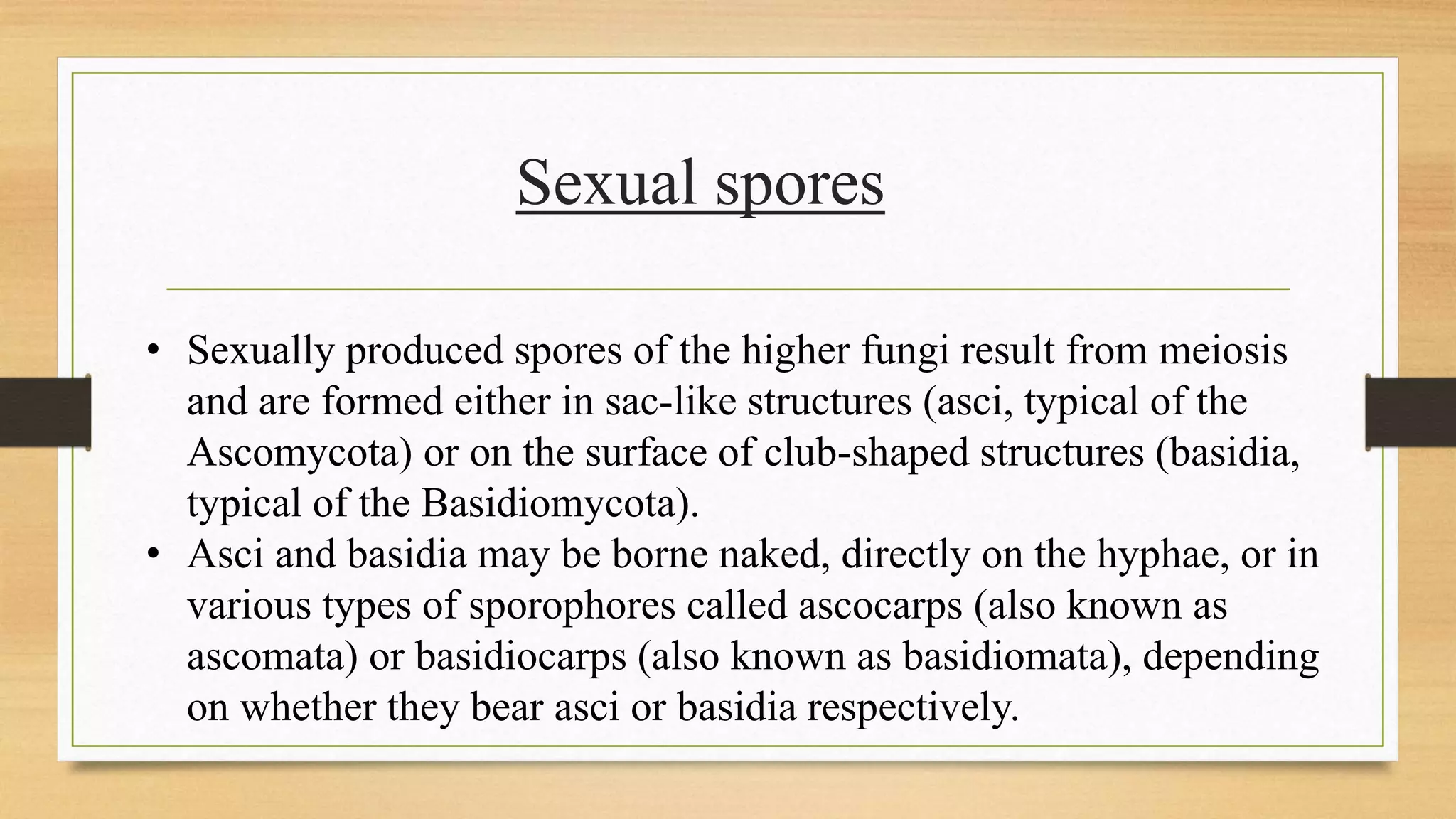 • Sexually produced spores of the higher fungi result from meiosis
and are formed either in sac-like structures (asci, typical of the
Ascomycota) or on the surface of club-shaped structures (basidia,
typical of the Basidiomycota).
• Asci and basidia may be borne naked, directly on the hyphae, or in
various types of sporophores called ascocarps (also known as
ascomata) or basidiocarps (also known as basidiomata), depending
on whether they bear asci or basidia respectively.
Sexual spores
 