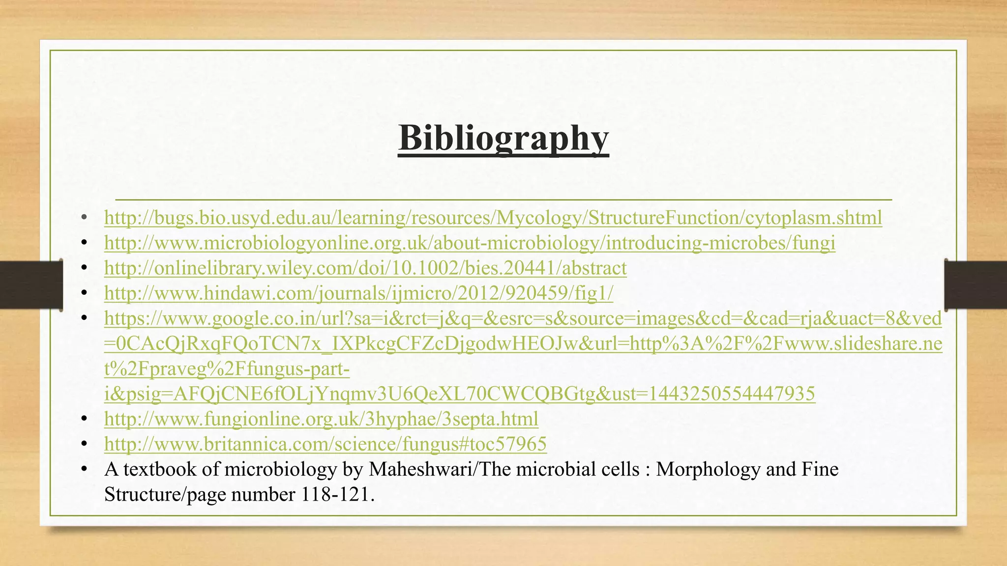 Bibliography
• http://bugs.bio.usyd.edu.au/learning/resources/Mycology/StructureFunction/cytoplasm.shtml
• http://www.microbiologyonline.org.uk/about-microbiology/introducing-microbes/fungi
• http://onlinelibrary.wiley.com/doi/10.1002/bies.20441/abstract
• http://www.hindawi.com/journals/ijmicro/2012/920459/fig1/
• https://www.google.co.in/url?sa=i&rct=j&q=&esrc=s&source=images&cd=&cad=rja&uact=8&ved
=0CAcQjRxqFQoTCN7x_IXPkcgCFZcDjgodwHEOJw&url=http%3A%2F%2Fwww.slideshare.ne
t%2Fpraveg%2Ffungus-part-
i&psig=AFQjCNE6fOLjYnqmv3U6QeXL70CWCQBGtg&ust=1443250554447935
• http://www.fungionline.org.uk/3hyphae/3septa.html
• http://www.britannica.com/science/fungus#toc57965
• A textbook of microbiology by Maheshwari/The microbial cells : Morphology and Fine
Structure/page number 118-121.
 