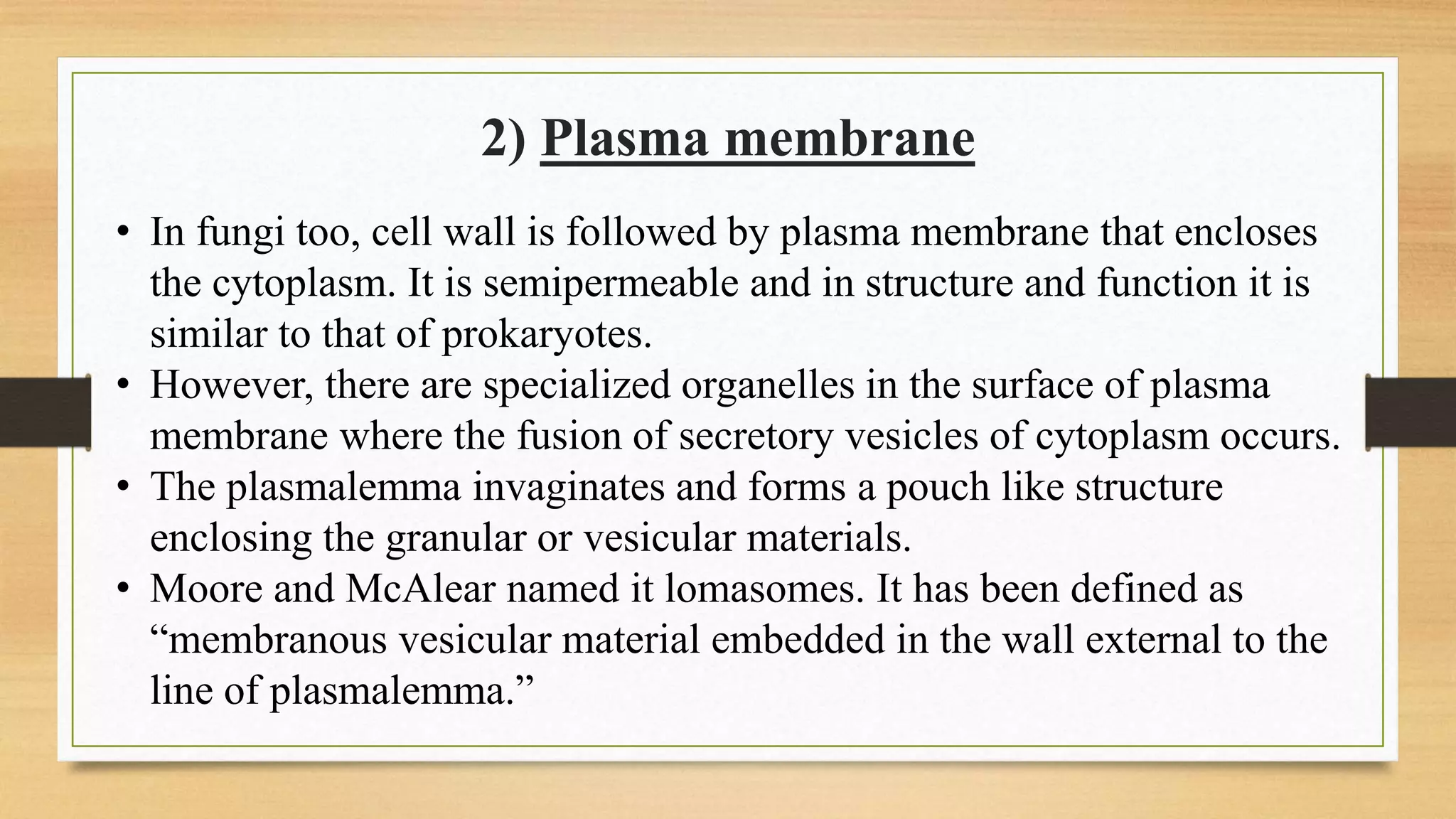2) Plasma membrane
• In fungi too, cell wall is followed by plasma membrane that encloses
the cytoplasm. It is semipermeable and in structure and function it is
similar to that of prokaryotes.
• However, there are specialized organelles in the surface of plasma
membrane where the fusion of secretory vesicles of cytoplasm occurs.
• The plasmalemma invaginates and forms a pouch like structure
enclosing the granular or vesicular materials.
• Moore and McAlear named it lomasomes. It has been defined as
“membranous vesicular material embedded in the wall external to the
line of plasmalemma.”
 