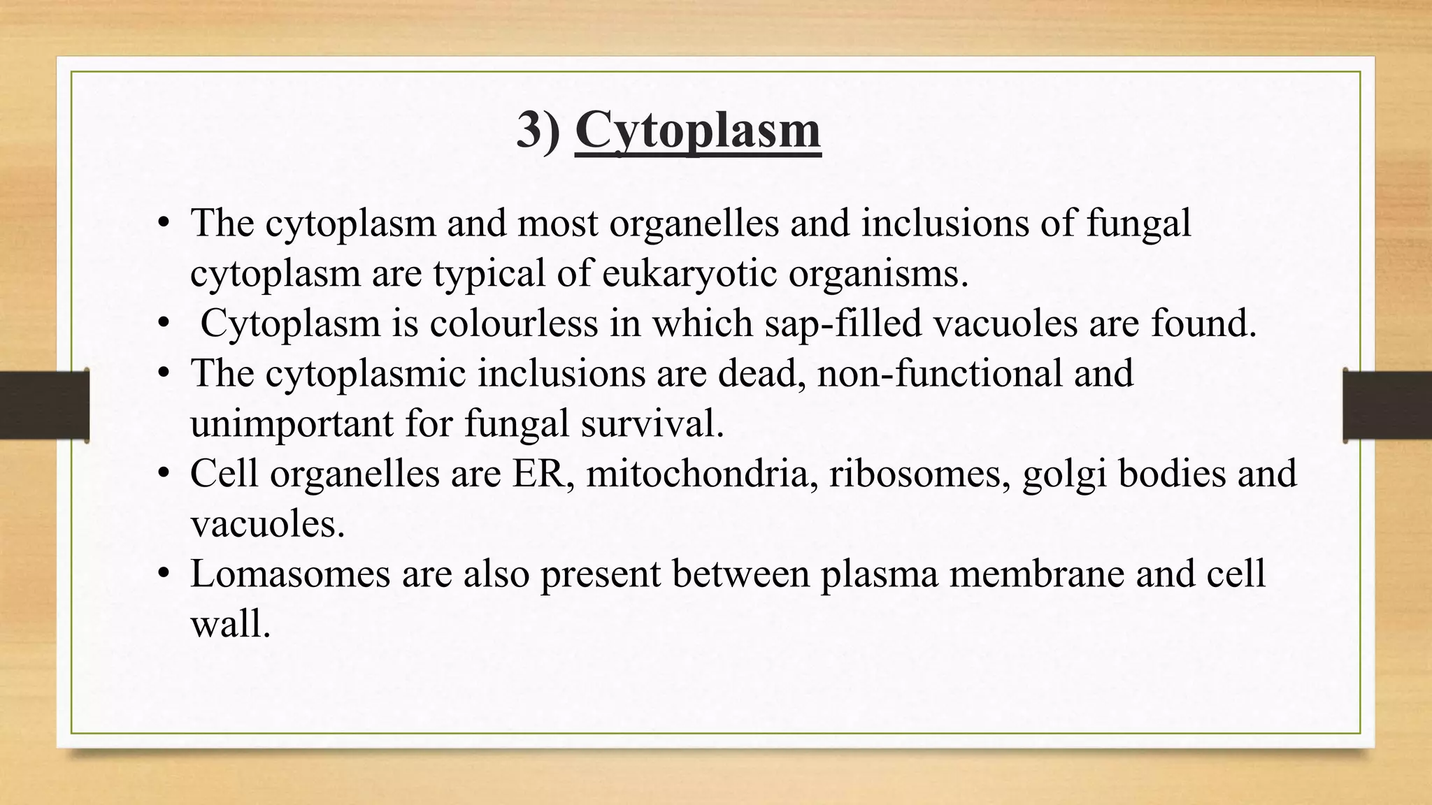 3) Cytoplasm
• The cytoplasm and most organelles and inclusions of fungal
cytoplasm are typical of eukaryotic organisms.
• Cytoplasm is colourless in which sap-filled vacuoles are found.
• The cytoplasmic inclusions are dead, non-functional and
unimportant for fungal survival.
• Cell organelles are ER, mitochondria, ribosomes, golgi bodies and
vacuoles.
• Lomasomes are also present between plasma membrane and cell
wall.
 