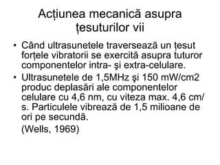 Acţiunea mecanică asupra ţesuturilor vii Când ultrasunetele traversează un ţesut forţele vibratorii se exercită asupra tuturor componentelor intra- şi extra-celulare. Ultrasunetele de 1,5MHz şi 150 mW/cm2 produc deplasări ale componentelor celulare cu 4,6 nm, cu viteza max. 4,6 cm/s. Particulele vibrează de 1,5 milioane de ori pe secundă. (Wells, 1969) 